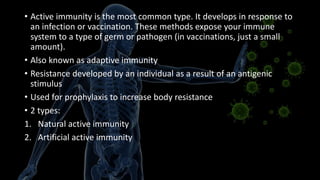 • Active immunity is the most common type. It develops in response to
an infection or vaccination. These methods expose your immune
system to a type of germ or pathogen (in vaccinations, just a small
amount).
• Also known as adaptive immunity
• Resistance developed by an individual as a result of an antigenic
stimulus
• Used for prophylaxis to increase body resistance
• 2 types:
1. Natural active immunity
2. Artificial active immunity
 