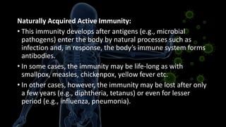 Naturally Acquired Active Immunity:
• This immunity develops after antigens (e.g., microbial
pathogens) enter the body by natural processes such as
infection and, in response, the body’s immune system forms
antibodies.
• In some cases, the immunity may be life-long as with
smallpox, measles, chickenpox, yellow fever etc.
• In other cases, however, the immunity may be lost after only
a few years (e.g., diphtheria, tetanus) or even for lesser
period (e.g., influenza, pneumonia).
 