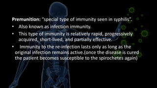 Premunition: “special type of immunity seen in syphilis”.
• Also known as infection immunity.
• This type of immunity is relatively rapid, progressively
acquired, short-lived, and partially effective.
• Immunity to the re-infection lasts only as long as the
original infection remains active.(once the disease is cured
the patient becomes susceptible to the spirochetes again)
 