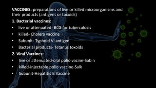 VACCINES: preparations of live or killed microorganisms and
their products (antigens or toxoids)
1. Bacterial vaccines:
• live or attenuated- BCG for tuberculosis
• killed- Cholera vaccine
• Subunit- Typhoid Vi antigen
• Bacterial products- Tetanus toxoids
2. Viral Vaccines:
• live or attenuated-oral polio vacine-Sabin
• killed-injectable polio vaccine-Salk
• Subunit-Hepatitis B Vaccine
 