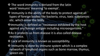  The word immunity is derived from the latin
word 'immunis' meaning 'to exempt'.
 Immunity is the ability of the body to protect against all
types of foreign bodies like bacteria, virus, toxic substances
etc. which enter the body.
Immunity is defined as "resistance exhibited by the host
against any foreign antigen including microorganisms."
As it protects us from disease it is also called disease
resistance.
 Lack of immunity is known as susceptibility.
 Immunity is done by immune system which is a complex
network of lymphoid organs such as bone marrow, thymus,
spleen etc.
 