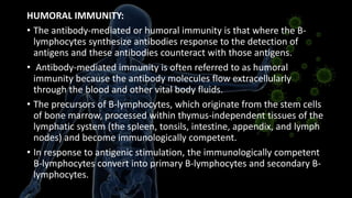 HUMORAL IMMUNITY:
• The antibody-mediated or humoral immunity is that where the B-
lymphocytes synthesize antibodies response to the detection of
antigens and these antibodies counteract with those antigens.
• Antibody-mediated immunity is often referred to as humoral
immunity because the antibody molecules flow extracellularly
through the blood and other vital body fluids.
• The precursors of B-lymphocytes, which originate from the stem cells
of bone marrow, processed within thymus-independent tissues of the
lymphatic system (the spleen, tonsils, intestine, appendix, and lymph
nodes) and become immunologically competent.
• In response to antigenic stimulation, the immunologically competent
B-lymphocytes convert into primary B-lymphocytes and secondary B-
lymphocytes.
 