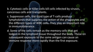 b. Cytotoxic cells or Killer cells kill cells infected by viruses,
cancerous cells and transplants.
c. Suppressor cells, the third type of T-cells produce
lymphokines that suppress the action of the phagocytes and
the different types of WBC cells. They play an important role
in immunotolerance.
d. Some of the cells remain as the memory cells that get
lodged in the lymphoid tissue throughout the body. These on
subsequent exposure to the same antigen can cause an
immune response more rapidly than the first exposure.
 