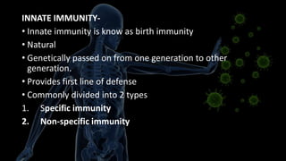 INNATE IMMUNITY-
• Innate immunity is know as birth immunity
• Natural
• Genetically passed on from one generation to other
generation.
• Provides first line of defense
• Commonly divided into 2 types
1. Specific immunity
2. Non-specific immunity
 