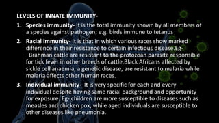 LEVELS OF INNATE IMMUNITY-
1. Species immunity- It is the total immunity shown by all members of
a species against pathogen; e.g. birds immune to tetanus
2. Racial immunity- It is that in which various races show marked
difference in their resistance to certain infectious disease.Eg-
Brahman cattle are resistant to the protozoan parasite responsible
for tick fever in other breeds of cattle.Black Africans affected by
sickle cell anaemia, a genetic disease, are resistant to malaria while
malaria affects other human races.
3. Individual immunity- It is very specific for each and every
individual despite having same racial background and opportunity
for exposure. Eg- children are more susceptible to diseases such as
measles and chicken pox, while aged individuals are susceptible to
other diseases like pneumonia.
 