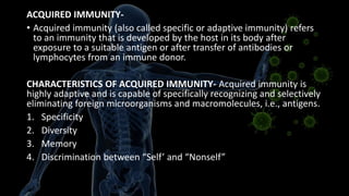 ACQUIRED IMMUNITY-
• Acquired immunity (also called specific or adaptive immunity) refers
to an immunity that is developed by the host in its body after
exposure to a suitable antigen or after transfer of antibodies or
lymphocytes from an immune donor.
CHARACTERISTICS OF ACQUIRED IMMUNITY- Acquired immunity is
highly adaptive and is capable of specifically recognizing and selectively
eliminating foreign microorganisms and macromolecules, i.e., antigens.
1. Specificity
2. Diversity
3. Memory
4. Discrimination between “Self’ and “Nonself”
 