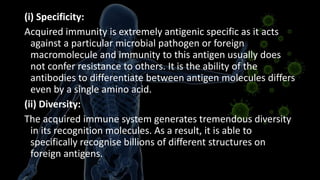 (i) Specificity:
Acquired immunity is extremely antigenic specific as it acts
against a particular microbial pathogen or foreign
macromolecule and immunity to this antigen usually does
not confer resistance to others. It is the ability of the
antibodies to differentiate between antigen molecules differs
even by a single amino acid.
(ii) Diversity:
The acquired immune system generates tremendous diversity
in its recognition molecules. As a result, it is able to
specifically recognise billions of different structures on
foreign antigens.
 