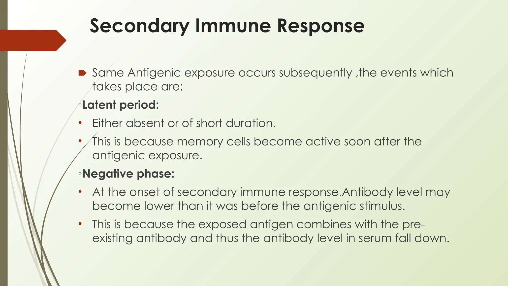 Secondary Immune Response
🠶 Same Antigenic exposure occurs subsequently ,the events which
takes place are:
◦Latent period:
• Either absent or of short duration.
• This is because memory cells become active soon after the
antigenic exposure.
◦Negative phase:
• At the onset of secondary immune response.Antibody level may
become lower than it was before the antigenic stimulus.
• This is because the exposed antigen combines with the pre-
existing antibody and thus the antibody level in serum fall down.
 