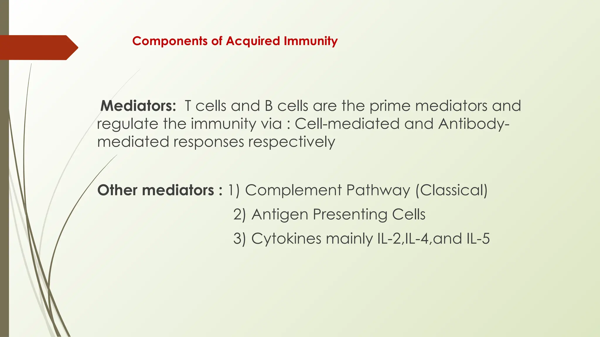 Components of Acquired Immunity
Mediators: T cells and B cells are the prime mediators and
regulate the immunity via : Cell-mediated and Antibody-
mediated responses respectively
Other mediators : 1) Complement Pathway (Classical)
2) Antigen Presenting Cells
3) Cytokines mainly IL-2,IL-4,and IL-5
 