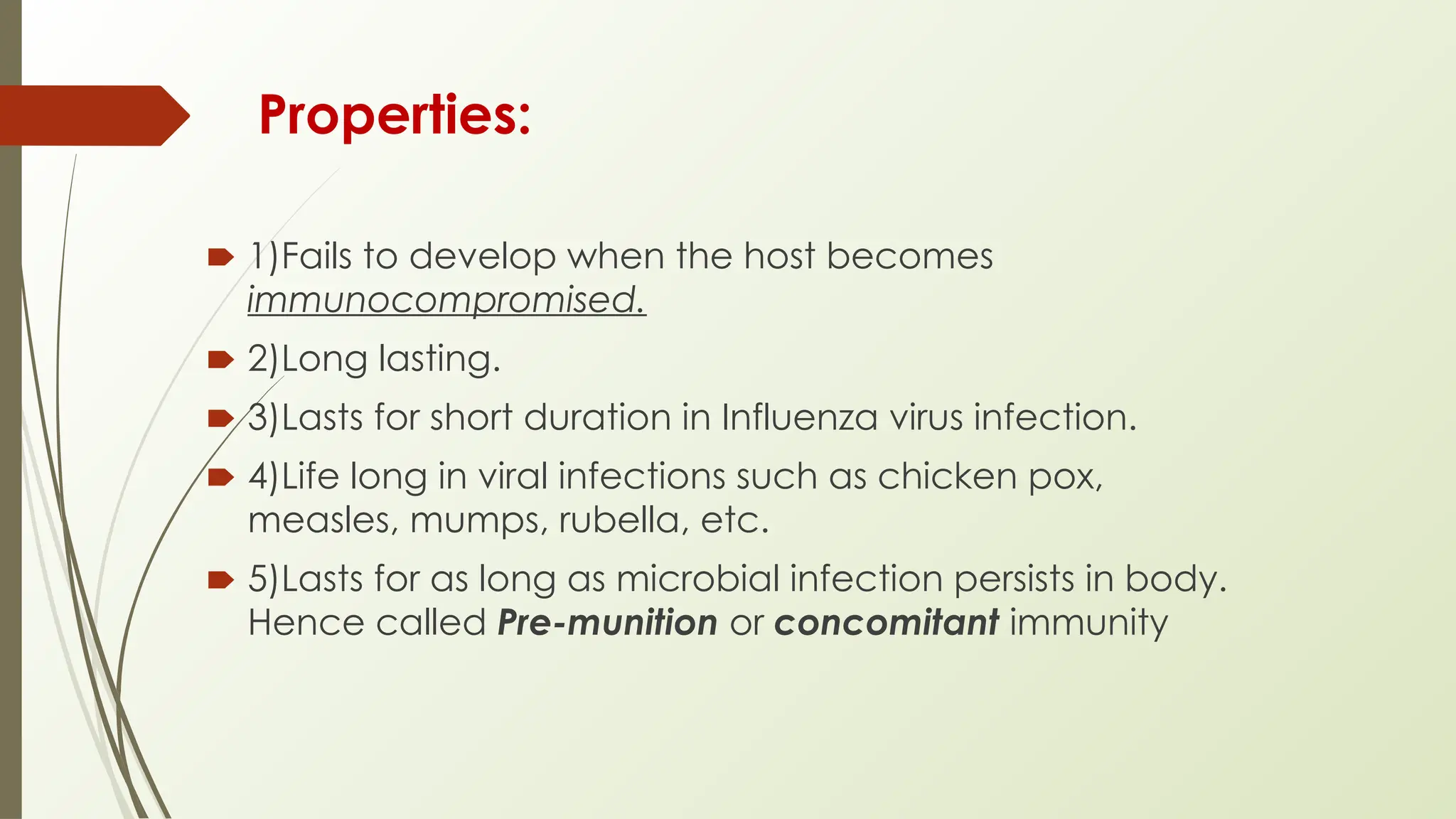 Properties:
🠶 1)Fails to develop when the host becomes
immunocompromised.
🠶 2)Long lasting.
🠶 3)Lasts for short duration in Influenza virus infection.
🠶 4)Life long in viral infections such as chicken pox,
measles, mumps, rubella, etc.
🠶 5)Lasts for as long as microbial infection persists in body.
Hence called Pre-munition or concomitant immunity
 