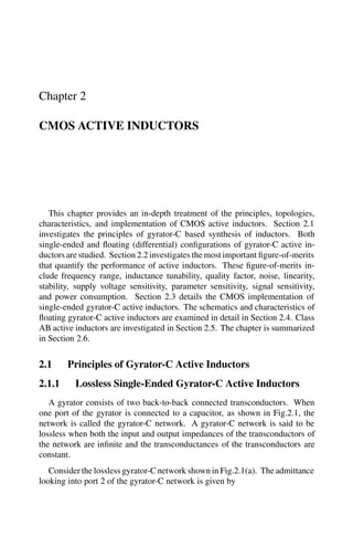 Chapter 2
CMOS ACTIVE INDUCTORS
This chapter provides an in-depth treatment of the principles, topologies,
characteristics, and implementation of CMOS active inductors. Section 2.1
investigates the principles of gyrator-C based synthesis of inductors. Both
single-ended and ﬂoating (differential) conﬁgurations of gyrator-C active in-
ductors are studied. Section 2.2 investigates the most important ﬁgure-of-merits
that quantify the performance of active inductors. These ﬁgure-of-merits in-
clude frequency range, inductance tunability, quality factor, noise, linearity,
stability, supply voltage sensitivity, parameter sensitivity, signal sensitivity,
and power consumption. Section 2.3 details the CMOS implementation of
single-ended gyrator-C active inductors. The schematics and characteristics of
ﬂoating gyrator-C active inductors are examined in detail in Section 2.4. Class
AB active inductors are investigated in Section 2.5. The chapter is summarized
in Section 2.6.
2.1 Principles of Gyrator-C Active Inductors
2.1.1 Lossless Single-Ended Gyrator-C Active Inductors
A gyrator consists of two back-to-back connected transconductors. When
one port of the gyrator is connected to a capacitor, as shown in Fig.2.1, the
network is called the gyrator-C network. A gyrator-C network is said to be
lossless when both the input and output impedances of the transconductors of
the network are inﬁnite and the transconductances of the transconductors are
constant.
Consider the lossless gyrator-C network shown in Fig.2.1(a). The admittance
looking into port 2 of the gyrator-C network is given by
 