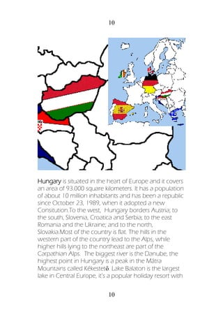 10
10
Hungary is situated in the heart of Europe and it covers
an area of 93.000 square kilometers. It has a population
of about 10 million inhabitants and has been a republic
since October 23, 1989, when it adopted a new
Consitution.To the west, Hungary borders Austria; to
the south, Slovenia, Croatica and Serbia; to the east
Romania and the Ukraine; and to the north,
Slovakia.Most of the country is flat. The hills in the
western part of the country lead to the Alps, while
higher hills lying to the northeast are part of the
Carpathian Alps. The biggest river is the Danube, the
highest point in Hungary is a peak in the Mátra
Mountains called Kékestető. Lake Balaton is the largest
lake in Central Europe, it’s a popular holiday resort with
 