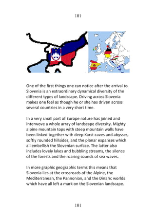 101
101
One of the first things one can notice after the arrival to
Slovenia is an extraordinary dynamical diversity of the
different types of landscape. Driving across Slovenia
makes one feel as though he or she has driven across
several countries in a very short time.
In a very small part of Europe nature has joined and
interwove a whole array of landscape diversity. Mighty
alpine mountain tops with steep mountain walls have
been linked together with deep Karst caves and abysses,
softly rounded hillsides, and the planar expanses which
all embellish the Slovenian surface. The latter also
includes lovely lakes and bubbling streams, the silence
of the forests and the roaring sounds of sea waves.
In more graphic geographic terms this means that
Slovenia lies at the crossroads of the Alpine, the
Mediterranean, the Pannonian, and the Dinaric worlds
which have all left a mark on the Slovenian landscape.
 