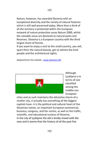 102
102
Nature, however, has awarded Slovenia with an
exceptional diversity and the variety of natural features
which is still well preserved today. More than a third of
all the territory is protected within the European
network of nature protection areas Nature 2000, whilst
the valuable areas are declared as natural parks and
Reserves. Slovenia is a European country with the third
largest share of forests.
If you want to enjoy a visit to this small country, you will,
apart from the natural beauty, get to admire the kind
people and the architectural sights.
Adapted from the website: www.slovenia.info
Although
Ljubljana is in
terms of size
classified
among the
middle-size
European
cities and as such maintains the attractive charm of a
smaller city, it actually has everything all the biggest
capitals have- it is the political and cultural heart of the
Slovenian nation, an important European commercial,
business, congress, and fair centre, as well as the traffic,
scientific, and educational nucleus of Slovenia.
In the city of Ljubljana the old is kindly mixed with the
new and it seems that the history of all the past five
 