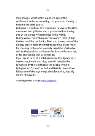 103
103
millenniums, which is the supposed age of the
settlement in this surrounding, has prepared the city to
become the state capital.
Ljubljana is a cultural city; it is home to several theatres,
museums, and galleries, and it prides itself on having
one of the oldest Philharmonics in the world.
During warmer months numerous coffee tables fill up
the banks of the Ljubljanica River and the squares of the
old city centre. Here the inhabitants of Ljubljana meet
for morning coffee after a nearly mandatory Saturday
visit to the Ljubljana market or the Sunday flea market,
or for an evening chat with friends.
If you are in need of a solid assurance that Ljubljana is
interesting, lovely, and nice, you will probably be
convinced by the fact that all the people living in
Ljubljana are "in love" with it and that its name, if we
follow one of the etymological explanations, actually
means "beloved".
Adapted from the website: www.ljubljana.si
 