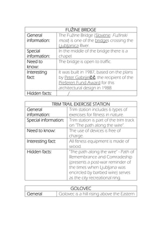 FUŽINE BRIDGE
General
information:
The Fužine Bridge (Slovene: Fužinski
most) is one of the bridges crossing the
Ljubljanica River.
Special
information:
In the middle of the bridge there is a
chapel.
Need to
know:
The bridge is open to traffic.
Interesting
fact:
It was built in 1987, based on the plans
by Peter Gabrijelčič, the recipient of the
Prešeren Fund Award for this
architectural design in 1988.
Hidden facts: /
TRIM TRAIL EXERCISE STATION
General
information:
Trim station includes 6 types of
exercises for fitness in nature.
Special information: Trim station is part of the trim track
on "The path along the wire".
Need to know: The use of devices is free of
charge.
Interesting fact: All fitness equipment is made of
wood.
Hidden facts: "The path along the wire" - Path of
Remembrance and Comradeship
(presents a post-war reminder of
the times when Ljubljana was
encircled by barbed wire) serves
as the city recreational ring.
GOLOVEC
General Golovec is a hill rising above the Eastern
 