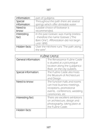 107
107
information: part of Ljubljana.
Special
information:
Throughout the path there are several
springs which offer drinkable water.
Need to
know:
Suitable choice of footwear is
recommended.
Interesting
fact:
In the past Golovec was mainly treeless
- therefore the name Golovec ("The
Bare One"). Afforestation did not begin
until 1890.
Hidden facts: Over the hill there runs "The path along
the wire".
FUŽINE CASTLE
General information: The Renaissance Fužine Castle
is situated at a picturesque
location along the Ljubljanica
River, on the city outskirts.
Special information: The Fužine Castle also hosts
the Museum of Architecture
and Design.
Need to know: The function halls and rooms
can host business meetings,
receptions, promotional
events, conferences, wedding
ceremonies, etc.
Interesting fact: There are excellent exhibitions
on architecture, design and
photography, taking place at
the Fužine Castle.
Hidden facts:
 