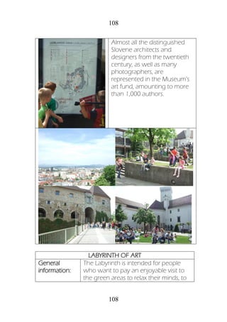 108
108
Almost all the distinguished
Slovene architects and
designers from the twentieth
century, as well as many
photographers, are
represented in the Museum’s
art fund, amounting to more
than 1,000 authors.
LABYRINTH OF ART
General
information:
The Labyrinth is intended for people
who want to pay an enjoyable visit to
the green areas to relax their minds, to
 