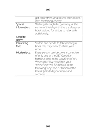 109
109
get rid of stress, and to refill their bodies
with revitalising energy.
Special
information:
Walking through the greenery, at the
centre of the labyrinth there is always a
book waiting for visitors to relax with
additionally.
Need to
know:
Interesting
fact:
Visitors can decide to take or bring a
book that they want to share with
others.
Hidden facts: Every person can become a custodian
of only one of the 287 Canadian
hemlock trees in the Labyrinth of Art.
When you "buy" your tree, your
"ownership" will be marked in the
following way: The custodian of this
tree is: (inserted) your name and
surname.
 