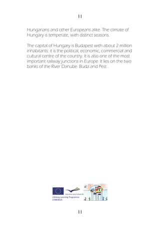 11
11
Hungarians and other Europeans alike. The climate of
Hungary is temperate, with distinct seasons.
The capital of Hungary is Budapest with about 2 million
inhabitants: it is the political, economic, commercial and
cultural centre of the country. It is also one of the most
important railway junctions in Europe. It lies on the two
banks of the River Danube. Buda and Pest .
 