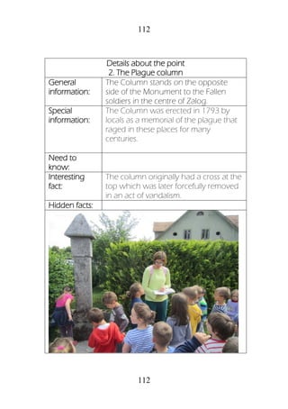 112
112
Details about the point
2. The Plague column
General
information:
The Column stands on the opposite
side of the Monument to the Fallen
soldiers in the centre of Zalog.
Special
information:
The Column was erected in 1793 by
locals as a memorial of the plague that
raged in these places for many
centuries.
Need to
know:
Interesting
fact:
The column originally had a cross at the
top which was later forcefully removed
in an act of vandalism.
Hidden facts:
 