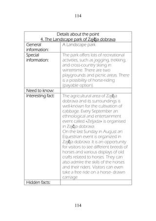 114
114
Details about the point
4. The Landscape park of Zajčja dobrava
General
information:
A Landscape park
Special
information:
The park offers lots of recreational
activities, such as jogging, trekking,
and cross-country skiing in
wintertime. There are two
playgrounds and picnic areas. There
is a possibility of horse-riding
(payable option).
Need to know:
Interesting fact: The agricultural area of Zajčja
dobrava and its surroundings is
well-known for the cultivation of
cabbage. Every September an
ethnological and entertainment
event called »Zeljada« is organised
in Zajčja dobrava.
On the last Sunday in August an
Equestrian event is organized in
Zajčja dobrava. It is an opportunity
for visitors to see different breeds of
horses and various displays of old
crafts related to horses. They can
also admire the skills of the horses
and their riders. Visitors can even
take a free ride on a horse- drawn
carriage
Hidden facts:
 