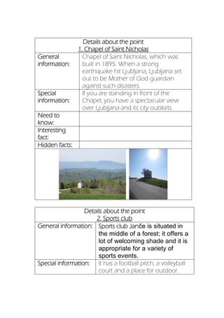 Details about the point
1. Chapel of Saint Nicholas
General
information:
Chapel of Saint Nicholas, which was
built in 1895. When a strong
earthquake hit Ljubljana, Ljubljana set
out to be Mother of God guardian
against such disasters.
Special
information:
If you are standing in front of the
Chapel, you have a spectacular view
over Ljubljana and its city outskirts.
Need to
know:
Interesting
fact:
Hidden facts:
Details about the point
2. Sports club
General information: Sports club Janče is situated in
the middle of a forest; it offers a
lot of welcoming shade and it is
appropriate for a variety of
sports events.
Special information: It has a football pitch, a volleyball
court and a place for outdoor
 