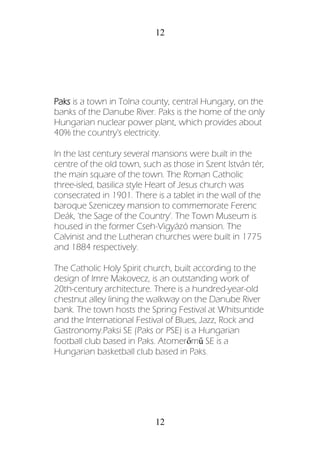 12
12
Paks is a town in Tolna county, central Hungary, on the
banks of the Danube River. Paks is the home of the only
Hungarian nuclear power plant, which provides about
40% the country's electricity.
In the last century several mansions were built in the
centre of the old town, such as those in Szent István tér,
the main square of the town. The Roman Catholic
three-isled, basilica style Heart of Jesus church was
consecrated in 1901. There is a tablet in the wall of the
baroque Szeniczey mansion to commemorate Ferenc
Deák, 'the Sage of the Country'. The Town Museum is
housed in the former Cseh-Vigyázó mansion. The
Calvinist and the Lutheran churches were built in 1775
and 1884 respectively.
The Catholic Holy Spirit church, built according to the
design of Imre Makovecz, is an outstanding work of
20th-century architecture. There is a hundred-year-old
chestnut alley lining the walkway on the Danube River
bank. The town hosts the Spring Festival at Whitsuntide
and the International Festival of Blues, Jazz, Rock and
Gastronomy.Paksi SE (Paks or PSE) is a Hungarian
football club based in Paks. Atomerőmű SE is a
Hungarian basketball club based in Paks.
 