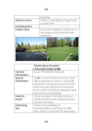 120
120
bowling.
Need to know: There is a possibility of organising
a picnic here.
Interesting fact:
Hidden facts: It is in the middle of a forest, so it is
necessary to be protected with
repellents.
Details about the point
3. Mountain lodge Janče
General
information:
It is at 794 metres of altitude.
Special
information:
Janče is a well- known excursion and
hiking destination, which is especially
attractive in spring and autumn when
there are ripe cherries and chestnuts.
From Janški hill there is a beautiful view
over all the surroundings.
Need to
know:
On all Sundays in October there is a
Chestnut festival with traditional food
and live folk music.
Interesting
fact:
There is the possibility of
accommodation and food on offer.
Also, there is a little farm for kids and a
 