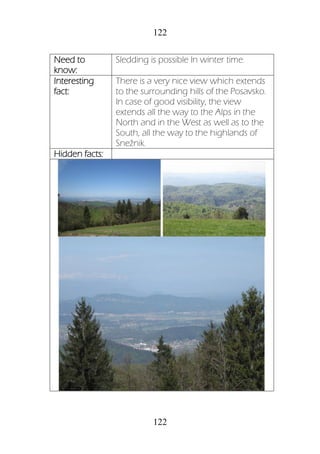 122
122
Need to
know:
Sledding is possible In winter time.
Interesting
fact:
There is a very nice view which extends
to the surrounding hills of the Posavsko.
In case of good visibility, the view
extends all the way to the Alps in the
North and in the West as well as to the
South, all the way to the highlands of
Snežnik.
Hidden facts:
 