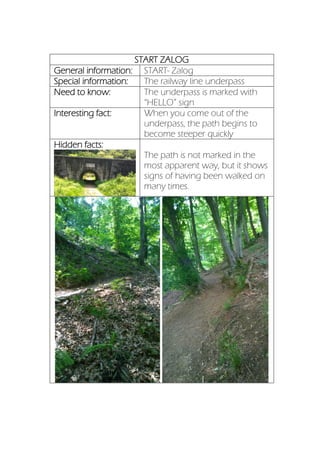 START ZALOG
General information: START- Zalog
Special information: The railway line underpass
Need to know: The underpass is marked with
“HELLO” sign
Interesting fact: When you come out of the
underpass, the path begins to
become steeper quickly
Hidden facts:
The path is not marked in the
most apparent way, but it shows
signs of having been walked on
many times.
 