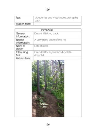 126
126
fact: blueberries and mushrooms along the
path.
Hidden facts:
DOWNHILL
General
information:
Downhill biking track.
Special
information:
A very steep slope of the hill.
Need to
know:
Lots of roots.
Interesting
fact:
Intended for experienced cyclists-
downhill.
Hidden facts:
 