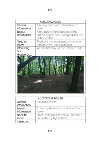 127
127
A RESTING PLACE
General
information:
A resting place with a bench and a
table.
Special
information:
A rest before the crossroads of the
Ostrovrharjeva path, Stari grad and the
Debni vrh hills.
Need to
know:
There are two more steep climbs until
the Debni vrh hills destination.
Interesting
fact:
We are half way up the Debni vrh hills.
Hidden facts:
A LOOKOUT TOWER
General
information:
A lookout tower.
Special
information:
At the top there is a wooden lookout
tower.
Need to
know:
From the lookout tower you can see a
part of the Ljubljana basin.
Interesting
 
