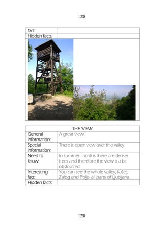 128
128
fact:
Hidden facts:
THE VIEW
General
information:
A great view.
Special
information:
There is open view over the valley.
Need to
know:
In summer months there are denser
trees and therefore the view is a bit
obstructed.
Interesting
fact:
You can see the whole valley; Kašelj,
Zalog and Polje- all parts of Ljubljana.
Hidden facts:
 