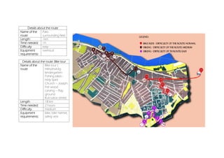 Details about the route
Name of the
route:
Paks-
surrounding field
Length: 1km
Time needed: 1h
Difficulty easy
Equipment
requirements:
swimsuit
Details about the route: Bike tour
Name of the
route:
Bike tour (
Hétszínvirág
kindergarten-
Fishing lakes–
Holy Spirit
Church – Joseph
Feil wood
carving – Play
ground
Kurcsatov street)
Length: 18 km
Time needed: 2 hours
Difficulty medium
Equipment
requirements:
bike, bike helmet,
safety vest
 