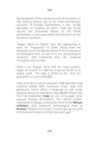 132
132
Eighty percent of the country consists of mountains or
hills, making Greece one of the most mountainous
countries of Europe; furthermore, it has 16.300
kilometers of coastline of which 7500 are found
around the thousands islands of the Greek
archipelago, a truly unparalleled phenomenon on the
European continent.
Today’s visitors to Greece have the opportunity to
trace the “fingerprints” of Greek history from the
Paleolithic Era to the Roman Period in the hundreds of
archaeological sites, as well as in the archaeological
museums and collections that are scattered
throughout the country.
Crete is the biggest island and the most southern
region of Greece. It is 260 km long and 56 km at its
widest point. The area is 8,260 sq km. and the
population is close to 600,000.
Crete is an island with an exquisite 1,000 kilometer-long
coastline dotted with numerous coves, bays and
peninsulas, which afford a multitude of soft, sandy
beaches along the beautifully blue Mediterranean Sea
that has established Crete as one of Europe's most
popular holiday destinations. The island's historic
importance in today's world as the home of the Minoan
civilization with important archeological finds at
Knossos, Phaistos and Gortys, is evidenced by the tens
of thousands of visitors to these sites each year.
 