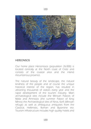133
133
HERSONISOS
Our home place Hersonissos (population 26.000) is
located centrally at the North coast of Crete and
consists of the coastal area and the inland
mountainous province.
The natural beauty of the landscape, the natural
kindness of the people and of course the unique
historical interest of the region, has resulted in
attracting thousands of visitors every year and the
rapid development of the tourism industry. Main
archaeological sites include the Minoan Palaces of
Malia and Amnissos (the summer Palace of King
Minos) the Archaeological sites of Niros, Karfi (Minoan
refuge) as well as ambiguous antiquities from the
Classical, Hellenistic, Roman and Byzantine era.
Tourism infrastructure includes high quality hotels and
 