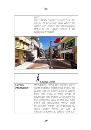 139
139
prices.
The ‘Liberty Square’ is located at the
end of the pedestrian area, where the
visitors can admire the characteristic
statue of the Pigeon, which is the
symbol of freedom.
Coastal Street
General
information:
Wandering along the coastal street,
apart from the commercial shops, the
guests can see plenty of cafés, where
they can enjoy a wide range of
beverages and snacks while admiring
the wonderful view of the sea. Also,
there are restaurants which offer
exceptional meals accompanied by
good quality wines as well as
traditional tavernas, where one can
 