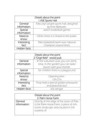 Details about the point
1.ASE Sports Hall
General
information:
Paks city's largest sports hall, designed
by Imre Makovec.
Special
information:
watch basketball games
Need to
know:
Other times it is closed to the public
Interesting
fact:
Paks basketball team was national
champion several times
Hidden facts:
Details about the point
2.“Ürge field” wood pub
General
information:
In the suburban pub, you can drink,
relax. In the garden you can bake
bacon with your friends.
Special
information:
for children there is a playground
Need to
know:
Opening time.:
15h-21h
Interesting
fact:
They held a special golden pheasants
and peacocks too.
Hidden facts: tick danger
Details about the point
3. Palm Horse Farm
General
information:
Directly at the edge of the town of Paks
is the Palm Horse Farm, a place of rich,
scenic landscape area located in the
outskirts of.
 