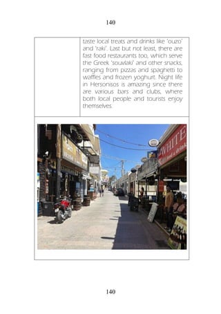 140
140
taste local treats and drinks like ‘ouzo’
and ‘raki’. Last but not least, there are
fast food restaurants too, which serve
the Greek ‘souvlaki’ and other snacks,
ranging from pizzas and spaghetti to
waffles and frozen yoghurt. Night life
in Hersonisos is amazing since there
are various bars and clubs, where
both local people and tourists enjoy
themselves.
 