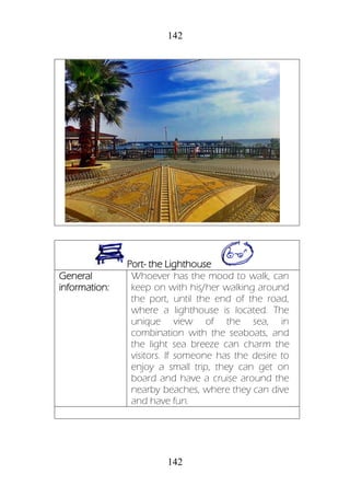 142
142
Port- the Lighthouse
General
information:
Whoever has the mood to walk, can
keep on with his/her walking around
the port, until the end of the road,
where a lighthouse is located. The
unique view of the sea, in
combination with the seaboats, and
the light sea breeze can charm the
visitors. If someone has the desire to
enjoy a small trip, they can get on
board and have a cruise around the
nearby beaches, where they can dive
and have fun.
 