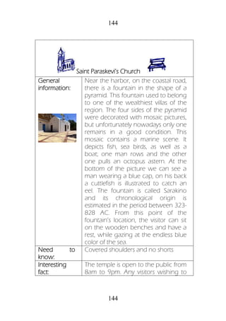 144
144
Saint Paraskevi’s Church
General
information:
Near the harbor, on the coastal road,
there is a fountain in the shape of a
pyramid. This fountain used to belong
to one of the wealthiest villas of the
region. The four sides of the pyramid
were decorated with mosaic pictures,
but unfortunately nowadays only one
remains in a good condition. This
mosaic contains a marine scene. It
depicts fish, sea birds, as well as a
boat; one man rows and the other
one pulls an octopus astern. At the
bottom of the picture we can see a
man wearing a blue cap, on his back
a cuttlefish is illustrated to catch an
eel. The fountain is called Sarakino
and its chronological origin is
estimated in the period between 323-
828 AC. From this point of the
fountain’s location, the visitor can sit
on the wooden benches and have a
rest, while gazing at the endless blue
color of the sea.
Need to
know:
Covered shoulders and no shorts
Interesting
fact:
The temple is open to the public from
8am to 9pm. Any visitors wishing to
 