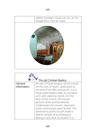 145
145
attend Sunday’s ritual can be at the
temple from 7am till 10am.
The old Christian Basilica
General
information:
An old Christian basilica, which is built
on the rock of ‘Kastri’, dates back to
the end of the fifth century AC. It is a
three aisled basilica with an inscribed
arch with sidelong rooms. On the
floor of the church, the mosaic
pictures of the period still exist.
Underneath the church, important
priests and martyrs were buried. The
dimensions of this church make it
distinct sample of archeological
beauty in the area. Its location is a
 