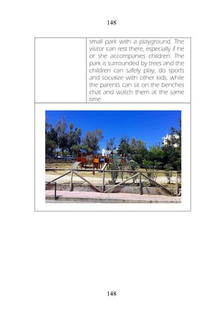 148
148
small park with a playground. The
visitor can rest there, especially if he
or she accompanies children. The
park is surrounded by trees and the
children can safely play, do sports
and socialize with other kids, while
the parents can sit on the benches
chat and watch them at the same
time.
 