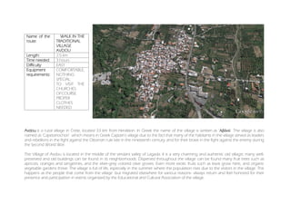 Name of the
route:
A WALK IN THE
TRADITIONAL
VILLAGE
AVDOU
Length: 2.5 km
Time needed: 3 hours
Difficulty EASY
Equipment
requirements:
COMFORTABLE,
NOTHING
SPECIAL.
TO VISIT THE
CHURCHES
OFCOURSE
PROPER
CLOTHES
NEEDED
Avdou is a rural village in Crete, located 33 km from Heraklion. In Greek the name of the village is written as 'Αβδού'. The village is also
named as 'Capetanochori' which means in Greek Captain's village due to the fact that many of the habitants in the village served as leaders
and rebellions in the fight against the Ottoman rule late in the nineteenth century, and for their brave in the fight against the enemy during
the Second World War.
The Village of Avdou is located in the middle of the verdant valley of Lagada. It is a very charming and authentic old village; many well-
preserved and old buildings can be found in its neighborhoods. Dispersed throughout the village can be found many fruit trees such as
apricots, oranges and tangerines, and the silver-grey colored olive groves. Even more exotic fruits such as kiwis grow here, and organic
vegetable gardens thrive. The village is full of life, especially in the summer where the population rises due to the visitors in the village. This
happens as the people that come from the village -but migrated elsewhere for various reasons- always return and feel honored for their
presence and participation in events organized by the Educational and Cultural Association of the village.
 