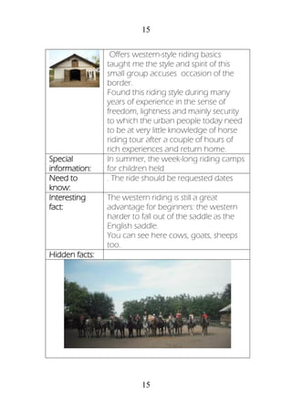 15
15
Offers western-style riding basics
taught me the style and spirit of this
small group accuses occasion of the
border.
Found this riding style during many
years of experience in the sense of
freedom, lightness and mainly security
to which the urban people today need
to be at very little knowledge of horse
riding tour after a couple of hours of
rich experiences and return home.
Special
information:
In summer, the week-long riding camps
for children held
Need to
know:
. The ride should be requested dates
Interesting
fact:
The western riding is still a great
advantage for beginners: the western
harder to fall out of the saddle as the
English saddle.
You can see here cows, goats, sheeps
too.
Hidden facts:
 