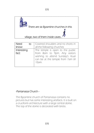 151
151
-Pantanassa Church -
The Byzantine church of Pantanassa contains no
pictures but has some interesting artefacts. It is built on
a cruciform architecture with a large central dome.
The top of the dome is decorated with bricks.
There are six Byzantine churches in this
village, two of them inside caves...
Need to
know:
Covered shoulders and no shorts in
all the following churches
Interesting
fact:
The temple is open to the public
from 8am to 9pm. Any visitors
wishing to attend Sunday’s ritual
can be at the temple from 7am till
10am.
 