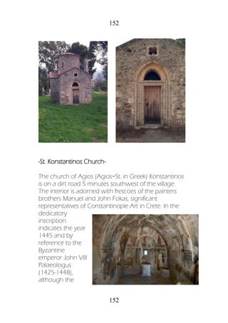 152
152
-St. Konstantinos Church-
The church of Agios (Agios=St. in Greek) Konstantinos
is on a dirt road 5 minutes southwest of the village.
The interior is adorned with frescoes of the painters
brothers Manuel and John Fokas, significant
representatives of Constantinople Art in Crete. In the
dedicatory
inscription
indicates the year
1445 and by
reference to the
Byzantine
emperor John VIII
Palaeologus
(1425-1448),
although the
 