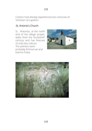 153
153
Cretans had already experienced two centuries of
Venetian occupation.
-St. Antonio’s Church
St. Antonios, at the north
end of the village proper,
dates from the fourteenth
century and has frescoes
of only two colours.
The painters were
probably Emmanuel and
Ioannis Fokas.
 
