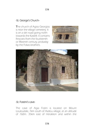 154
154
-St. George’s Church-
Τhe church of Agios Georgios
is near the village cemetery. It
is on a dirt road going north
towards the Kastelli. It contains
frescoes from the fourteenth
or fifteenth century, probably
by the Fokas brothers.
-St. Foteini’s cave-
The cave of Agia Fotini is located on Mount
Louloudaki, 7km south of Avdou village, at an altitude
of 760m. 35km east of Heraklion and within the
 